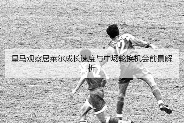 皇马观察居莱尔成长速度与中场轮换机会前景解析