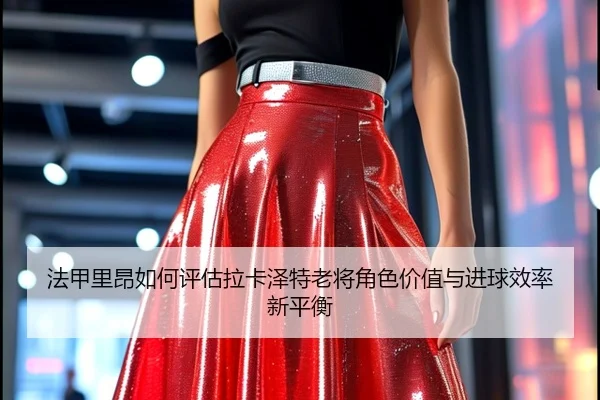 法甲里昂如何评估拉卡泽特老将角色价值与进球效率新平衡