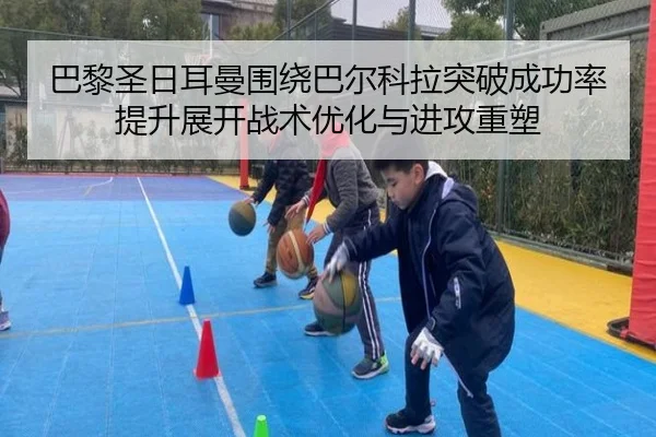 巴黎圣日耳曼围绕巴尔科拉突破成功率提升展开战术优化与进攻重塑