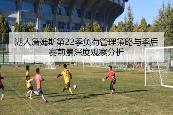 湖人詹姆斯第22季负荷管理策略与季后赛前景深度观察分析