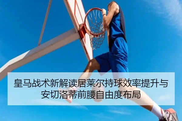 皇马战术新解读居莱尔持球效率提升与安切洛蒂前腰自由度布局
